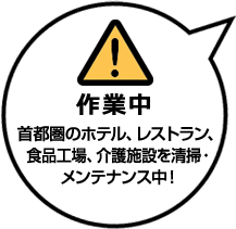 作業中
首都圏のホテル、レストラン、食品工場、介護施設を清掃・メンテナンス中！